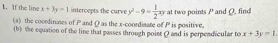 If the line x+3y=1 intercepts the curve y^2-9= 1/2 xy at two points P and Q, find
(a) the coordinates of P and Q as the x-coordinate of P is positive,
(b) the equation of the line that passes through point Q and is perpendicular to x+3y=1.