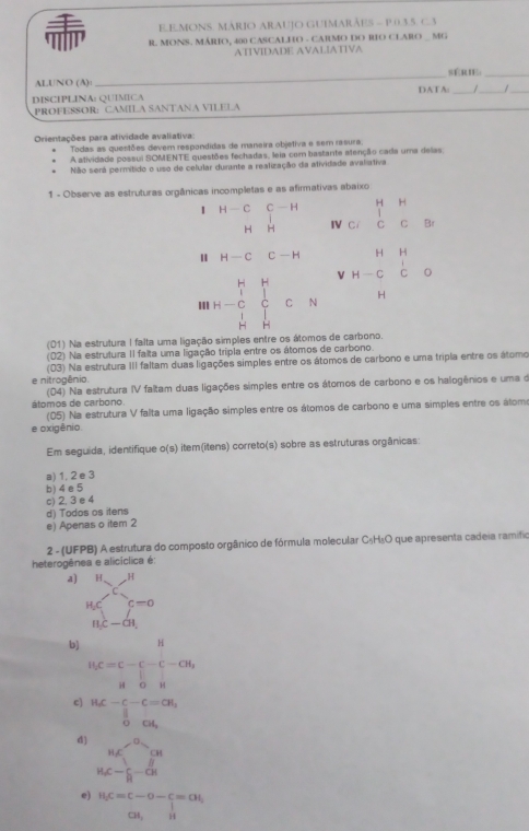 mons. mário araujo Guimarães - p.0 3 5. c 3
 R. MONS. MÁRIO, 400 CASCALHO - CARMO DO RIO CLARO MG
ATIVIDADE AVALIATIVA
sÉrIE:
ALUNO (A):
_
DISCIPLINA: QUIMICA DATA: / _
PROFESSOR: CAMILA SANTANA VILELA
Orientações para atividade avaliativa:
Todas as questões devem respondidas de maneira objetiva e sem rasura.
A atividade possui SOMENTE questões fechadas, leia com bastante atenção cada uma delas,
Não será permitido o uso de celular durante a realização da atividade avaliativa
1 - Observe as estruturas orgânicas incompletas e as afirmativas abaixo
1 H-CC-H c. beginarrayr HH CCendarray Br
H H IV
H-CC-H
H-beginarrayr H&H C&C&O H&Hendarray C=N v beginarrayr HA H-CCendarray
H
(01) Na estrutura I falta uma ligação simples entre os átomos de carbono.
(02) Na estrutura II falta uma ligação tripla entre os átomos de carbono.
(03) Na estrutura III faltam duas ligações simples entre os átomos de carbono e uma tripla entre os átomo
e nitrogênio.
(04) Na estrutura IV faltam duas ligações simples entre os átomos de carbono e os halogênios e uma d
átomos de carbono.
(05) Na estrutura V falta uma ligação simples entre os átomos de carbono e uma simples entre os álomo
e oxigênio.
Em seguida, identifique o(s) item(itens) correto(s) sobre as estruturas orgânicas:
a) 1, 2 e 3
b) 4 e 5
c) 2, 3e 4
d) Todos os itens
e) Apenas o item 2
2 - (UFPB) A estrutura do composto orgânico de fórmula molecular C₅H₅O que apresenta cadeia ramifio
heterogênea e alicíclica é:
a] beginarrayr H Hendarray beginarrayr C Cendarray beginarrayr H Cendarray beginarrayr H endarray
nc-a
b) H
H_2C=C-C-C-CH_2
H OH
c) .beginarrayr H_i-C-C=CH_i(∈tlimits _0)^(frac π)2CH_2endarray. 
d] beginarrayr n∉^(-a) _1C- 1/8 -c_n^(a hline endarray)
e) beginarrayr H_2C=C-O-C=OI, CH,Hendarray