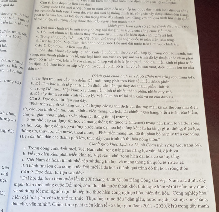 Đọc đoạn tư liệu sau đây: e, Việt Năm kiên định phát triên theo định hướng xã hội chủ nghĩa.
ỷ quá độ. *Công cuộc Đổi mới ở Việt Nam từ năm 2006 đến nay tiếp tục được đẩy mạnh toàn điện và đồng
bộ trên nhiều lĩnh vực. Trong đó, việc đổi mới hệ thống chính trị, công tác xây dựng, chính đỗn Đàng,
chương trình kinh
phát triển văn hóa, xã hội được chủ trọng thúc đầy nhanh hơn. Cũng với đó, quá trình hội nhập quốc
tế toàn diện, sâu rộng cũng được thúc đầy ngày cảng mạnh mẽ.''
phát triển kinh tế triển kinh tế - xã a. Đổi mới chính trị là một trong những nội dung quan trọng của công cuộc Đổi mới.
(Sách giáo khoa Lịch sử 12, bộ Cánh diều, trang 64).
b. Đổi mới chính trị là nhằm thay đổi mục tiêu nhưng vẫn kiên định chủ nghĩa xã hội.
h diều, trang 60) c. Trong công cuộc Đổi mới, Việt Nam chú trọng hội nhập quốc tế toàn diện, sâu rộng.
in năm 1995,
cấp. d. Từ năm 2006, Việt Nam tiến hành công cuộc Đổi mới dất nước trên lĩnh vực chính trị.
1 hội .  Câu 7. Đọc đoạn tư liệu sau đây:
Jam. *..phải đứt khoát sắp xếp lại nền kinh tế quốc dân theo cơ cấu hợp lý, trong đó các ngành, các
vùng, các thành phần kinh tế, các loại hình sản xuất có quy mô và trình độ kỹ thuật khác nhau phải
được bố trí cân đối, liên kết với nhau, phù hợp với điều kiện thực tế, báo đâm nền kinh tế phát triển
Nam, nhưng ổn định. Để thực hiện sự sắp xếp đó, trước hết phải bố trí lại cơ cấu sản xuất, điều chỉnh lớn cơ cầu
gây ra bất ồn đầu tư.”
ực tài chính
(Sách giáo khoa Lịch sử 12, bộ Chân trời sáng tạo, trang 64).
a. Tư liệu trên nói về quan điểm Đổi mới trong phát trển kinh tế nhiều thành phần.
, trang 62) b. Để đảm bảo kinh tế phát triển ổn định, cần liên tục thay đổi thành phần kinh tế.
c. Trong Đổi mới, Việt Nam xây dựng nền kinh tế nhiều thành phần, nhiều quy mô.
d. Để xây dựng cơ cấu kinh tế hợp lý, Việt Nam bố trí lại sản xuất và cơ cấu dân cư.
Câu 8. Đọc đoạn tư liệu sau đây:
“Phát triển mạnh và nâng cao chất lượng các ngành dịch vụ: thương mại, kể cả thương mại điện
tử, các loại hình vận tải, bưu chính - viễn thông, du lịch, tài chính, ngân hàng, kiểr toán, bảo hiểm,
kẽ nhau, chuyển giao công nghệ, tư vấn pháp lý, thông tin thị trường...
hưng xu Sớm phổ cập sử dụng tin học và mạng thông tin quốc tế (internet) trong nền kinh tế và đời sống
xã hội. Xây dựng đồng bộ và từng bước hiện đại hóa hệ thống kết câu hạ tầng: giao thông, điện lực,
ang 63) thông tin, thủy lợi, cấp nước, thoát nước,... Phát triển mạng lưới đô thị phân bố hợp lý trên các vùng.
Hiện đại hóa dần các thành phố lớn, thúc đầy quá trình đô thị hóa nông thôn.''
(Sách giáo khoa Lịch sử 12, bộ Chân trời sáng tạo, trang 66).
a. Trong công cuộc Đổi mới, Việt Nam chú trọng nâng cao năng lực vận tải, dịch vụ.
b. Để tạo điều kiện phát triển kinh tế, Việt Nam chú trọng hiện đại hóa cơ sở hạ tầng.
c. Việt Nam đã hoàn thành phổ cập sử dụng tin học và mạng thông tin quốc tế internet.
tiêu d. Thành tựu lớn của công cuộc Đổi mới là đã hoàn thành quá trình đô thị hóa nông thôn.
chủ  Câu 9. Đọc đoạn tư liệu sau đây:
hiệp
*Đại hội đại biểu toàn quốc lần thứ X (tháng 4/2006) của Đảng Cộng sản Việt Nam xác định: đầy
mạnh toàn diện công cuộc Đổi mới, sớm đưa đất nước thoát khỏi tình trạng kém phát triển; huy động
3) và sử dụng tốt mọi nguồn lực để tiếp tục thực hiện công nghiệp hóa, hiện đại hóa. Công nghiệp hóa,
hiện đại hóa gắn với kinh tế tri thức. Thực hiện mục tiêu “dân giàu, nước mạnh, xã hội công bằng,
dân chủ, văn minh”. Chiến lược phát triển kinh tế - xã hội giai đoạn 2011 - 2020, chú trọng đầy mạnh
4
