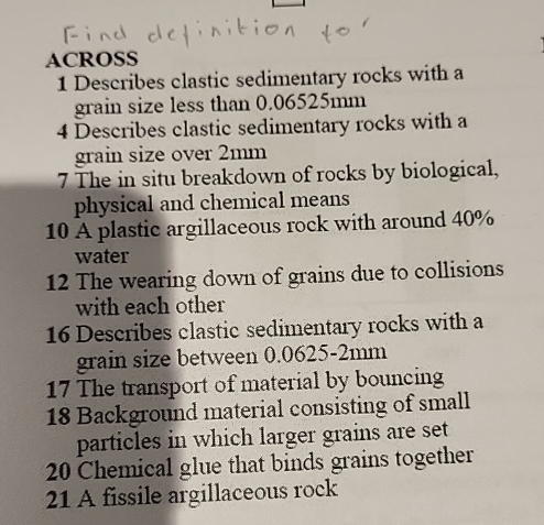 ACROSS 
1 Describes clastic sedimentary rocks with a 
grain size less than 0.06525mm
4 Describes clastic sedimentary rocks with a 
grain size over 2mm
7 The in situ breakdown of rocks by biological, 
physical and chemical means 
10 A plastic argillaceous rock with around 40%
water 
12 The wearing down of grains due to collisions 
with each other 
16 Describes clastic sedimentary rocks with a 
grain size between 0.0625-2mm
17 The transport of material by bouncing 
18 Background material consisting of small 
particles in which larger grains are set
20 Chemical glue that binds grains together 
21 A fissile argillaceous rock