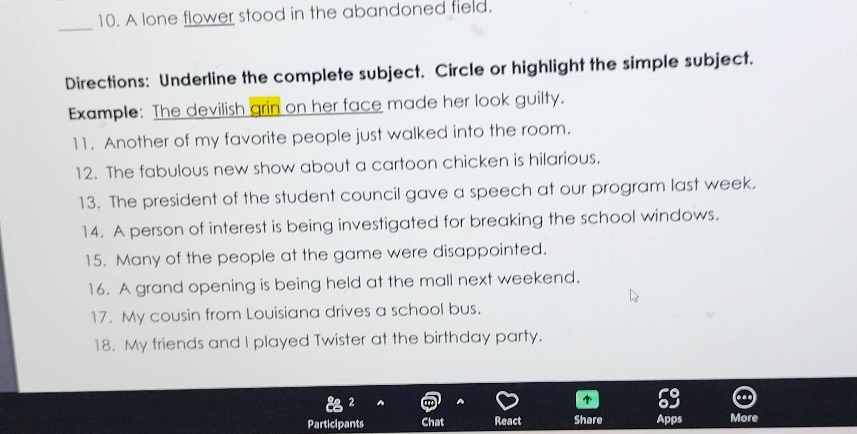 A lone flower stood in the abandoned field. 
Directions: Underline the complete subject. Circle or highlight the simple subject. 
Example: The devilish grin on her face made her look guilty. 
11. Another of my favorite people just walked into the room. 
12. The fabulous new show about a cartoon chicken is hilarious. 
13. The president of the student council gave a speech at our program last week. 
14. A person of interest is being investigated for breaking the school windows. 
15. Many of the people at the game were disappointed. 
16. A grand opening is being held at the mall next weekend. 
17. My cousin from Louisiana drives a school bus. 
18. My friends and I played Twister at the birthday party. 
2 

Participants Chat React Share Apps More