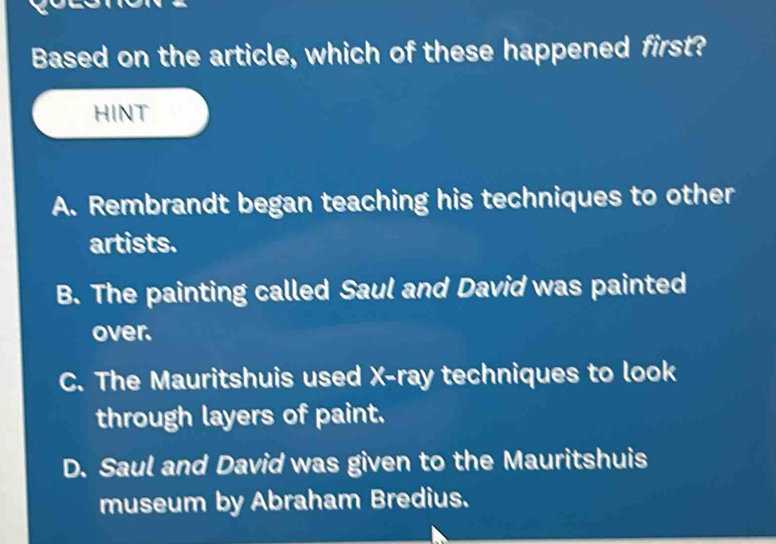 Based on the article, which of these happened first?
HINT
A. Rembrandt began teaching his techniques to other
artists.
B. The painting called Saul and David was painted
over.
C. The Mauritshuis used X -ray techniques to look
through layers of paint.
D. Saul and David was given to the Mauritshuis
museum by Abraham Bredius.