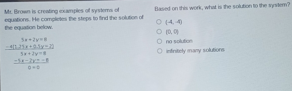 Mr. Brown is creating examples of systems of Based on this work, what is the solution to the system?
equations. He completes the steps to find the solution of
(-4,-4)
the equation below.
(0,0)
no solution
frac beginarrayr 5x-8 -412y+0.5y+2y=2endarray  (5x+2y=8)/0* 0  infinitely many solutions