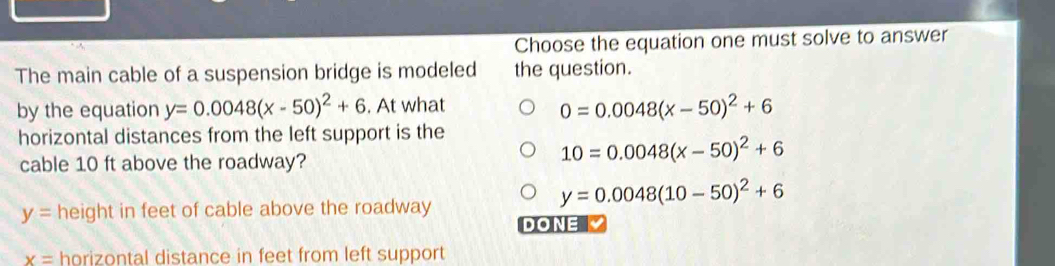 Choose the equation one must solve to answer
The main cable of a suspension bridge is modeled the question.
by the equation y=0.0048(x-50)^2+6. At what
0=0.0048(x-50)^2+6
horizontal distances from the left support is the
cable 10 ft above the roadway?
10=0.0048(x-50)^2+6
y=0.0048(10-50)^2+6
y= height in feet of cable above the roadway
DONE
x= horizontal distance in feet from left support