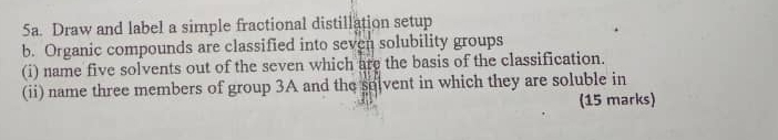 Draw and label a simple fractional distillation setup 
b. Organic compounds are classified into seven solubility groups 
(i) name five solvents out of the seven which are the basis of the classification. 
(ii) name three members of group 3A and the solvent in which they are soluble in 
(15 marks)