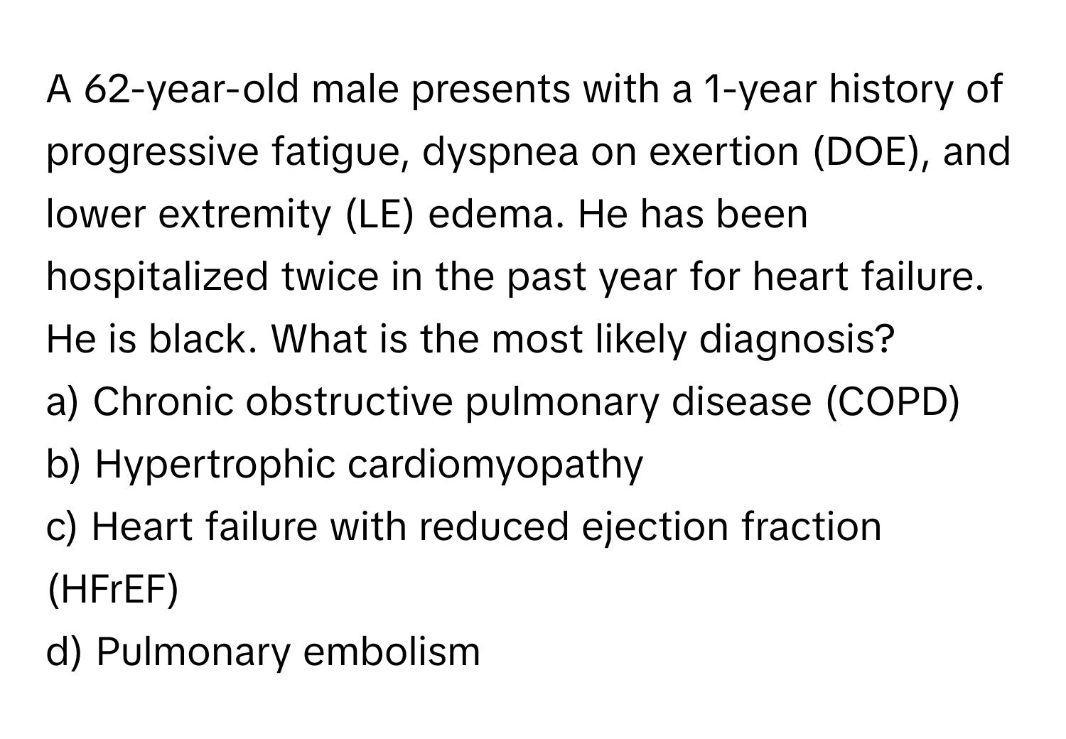 A 62-year-old male presents with a 1-year history of progressive fatigue, dyspnea on exertion (DOE), and lower extremity (LE) edema. He has been hospitalized twice in the past year for heart failure. He is black. What is the most likely diagnosis?

a) Chronic obstructive pulmonary disease (COPD) 
b) Hypertrophic cardiomyopathy 
c) Heart failure with reduced ejection fraction (HFrEF) 
d) Pulmonary embolism