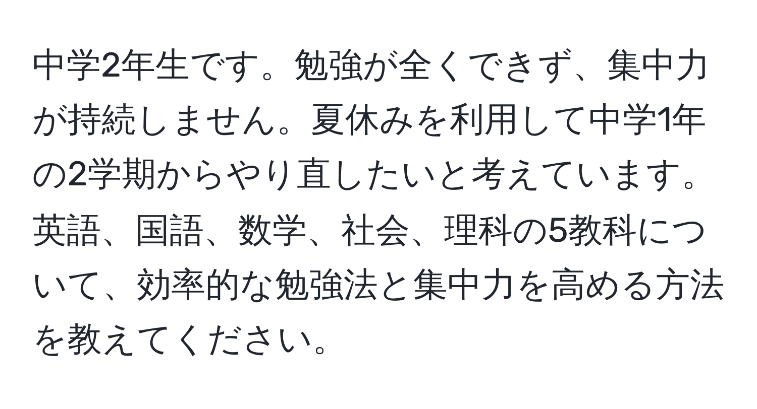 中学2年生です。勉強が全くできず、集中力が持続しません。夏休みを利用して中学1年の2学期からやり直したいと考えています。英語、国語、数学、社会、理科の5教科について、効率的な勉強法と集中力を高める方法を教えてください。