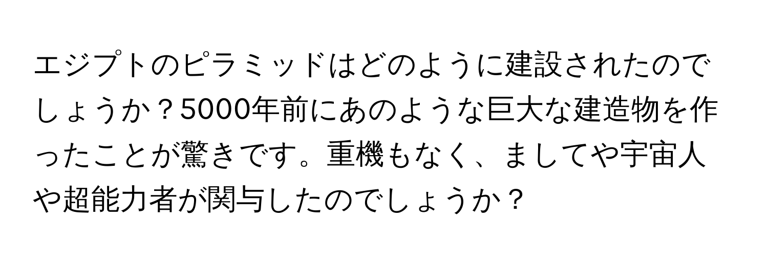 エジプトのピラミッドはどのように建設されたのでしょうか？5000年前にあのような巨大な建造物を作ったことが驚きです。重機もなく、ましてや宇宙人や超能力者が関与したのでしょうか？