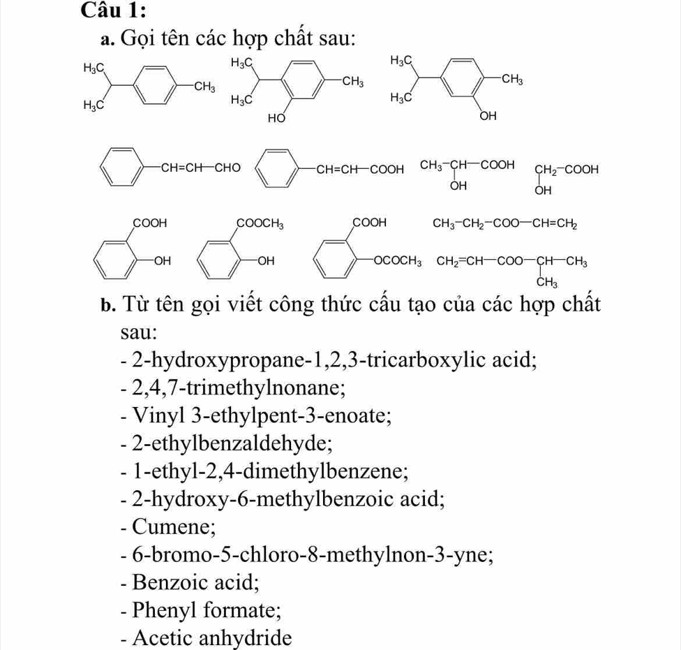 Gọi tên các hợp chất sau:
□ -CH=CH-CHO □^-CH=CH-COOH beginarrayr CH_3-CH-COOH OHendarray beginarrayr CH_2-COOH O
beginarrayl coort □ -arendarray. □ COOCH_3
OH beginarrayl 000H □ 000H_3endarray.
CH_3-CH_2-COO-CH=CH_2
CH_2=CH-COO-CH-CH_3
b. Từ tên gọi viết công thức cấu tạo của các hợp chất
sau:
- 2-hydroxypropane-1,2,3-tricarboxylic acid;
- 2,4,7-trimethylnonane;
- Vinyl 3-ethylpent-3-enoate;
- 2-ethylbenzaldehyde;
- 1-ethyl-2,4-dimethylbenzene;
- 2-hydroxy-6-methylbenzoic acid;
- Cumene;
- 6-bromo-5-chloro-8-methylnon-3-yne;
- Benzoic acid;
- Phenyl formate;
- Acetic anhydride