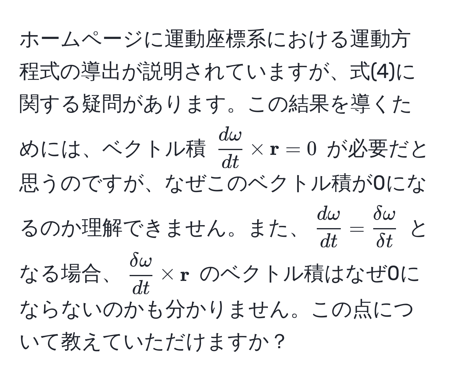 ホームページに運動座標系における運動方程式の導出が説明されていますが、式(4)に関する疑問があります。この結果を導くためには、ベクトル積 ( domega/dt  *  r = 0) が必要だと思うのですが、なぜこのベクトル積が0になるのか理解できません。また、( domega/dt  =  delta omega/delta t ) となる場合、( delta omega/dt  *  r) のベクトル積はなぜ0にならないのかも分かりません。この点について教えていただけますか？