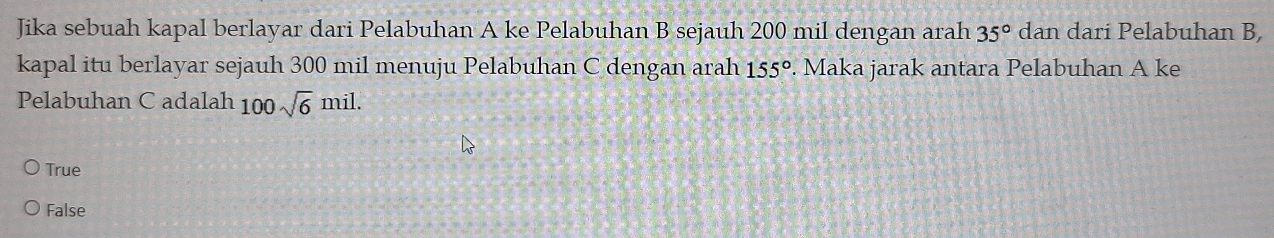 Jika sebuah kapal berlayar dari Pelabuhan A ke Pelabuhan B sejauh 200 mil dengan arah 35° dan dari Pelabuhan B,
kapal itu berlayar sejauh 300 mil menuju Pelabuhan C dengan arah 155°. Maka jarak antara Pelabuhan A ke
Pelabuhan C adalah 100sqrt(6)mil.
True
False