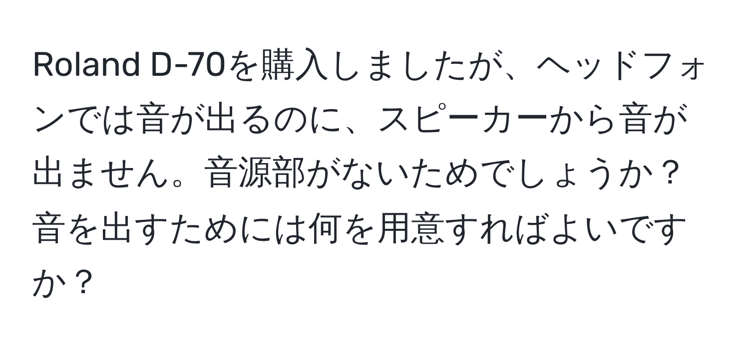Roland D-70を購入しましたが、ヘッドフォンでは音が出るのに、スピーカーから音が出ません。音源部がないためでしょうか？音を出すためには何を用意すればよいですか？