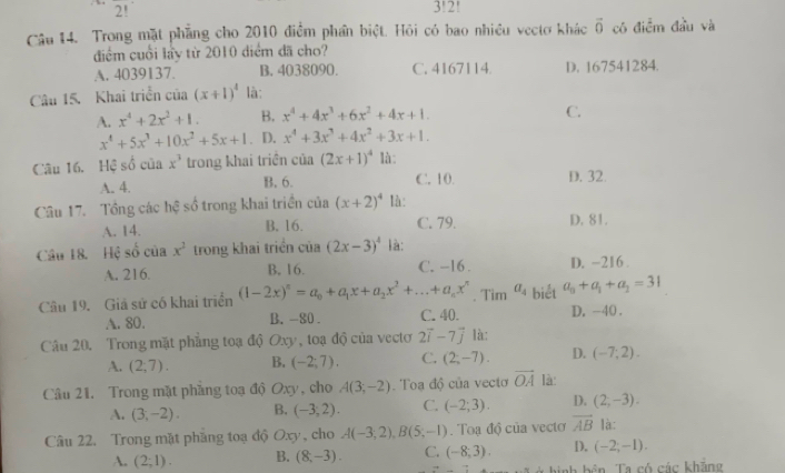 2!
3!2!
Câu 14. Trong mặt phẳng cho 2010 điểm phần biệt. Hỏi có bao nhiều vectơ khác vector 0 có điểm đầu và
điểm cuối lấy từ 2010 điểm đã cho?
A. 4039137. B. 4038090. C. 4167114. D. 167541284.
Câu 15. Khai triển của (x+1)^4 là:
A. x^4+2x^2+1. B. x^4+4x^3+6x^2+4x+1.
C.
x^4+5x^3+10x^2+5x+1 . D. x^4+3x^3+4x^2+3x+1.
Câu 16. Hệ số của x^3 trong khai triền của (2x+1)^4 là:
A. 4. B. 6. C. 10. D. 32.
Câu 17. Tổng các hệ số trong khai triền của (x+2)^4 là:
A. 14. B. 16. C. 79. D. 81.
Câu 18. Hệ số của x^2 trong khai triển của (2x-3)^4 là:
A. 216 B. 16. C. -16. D. -216 .
Câu 19. Giả sử có khai triển (1-2x)^n=a_0+a_1x+a_2x^2+...+a_nx^n. Tim a_4 biết a_0+a_1+a_2=31
A. 80. B. -80. C. 40. D. -40 .
Câu 20. Trong mặt phẳng toạ độ Oxy, toạ độ của vectơ 2vector i-7vector j là:
A. (2;7). B. (-2;7). C. (2,-7). D. (-7;2).
Câu 21. Trong mặt phầng toạ độ Oxy, cho A(3;-2). Toa độ của vecto vector OA là
A. (3,-2). B. (-3,2). C. (-2;3). D. (2,-3).
Câu 22. Trong mặt pháng toạ độ Oxy , cho A(-3,2),B(5,-1). Toạ độ của vectơ vector AB là:
A. (2;1). B. (8,-3). C. (-8,3). D. (-2;-1).
nh bên  Ta có các khăng