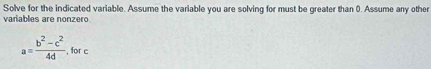 Solve for the indicated variable. Assume the variable you are solving for must be greater than 0. Assume any other 
variables are nonzero.
a= (b^2-c^2)/4d  , for c