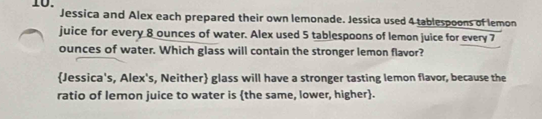 Jessica and Alex each prepared their own lemonade. Jessica used 4 tablespoons of lemon 
juice for every 8 ounces of water. Alex used 5 tablespoons of lemon juice for every 7
ounces of water. Which glass will contain the stronger lemon flavor? 
Jessica's, Alex's, Neither glass will have a stronger tasting lemon flavor, because the 
ratio of lemon juice to water is the same, lower, higher.