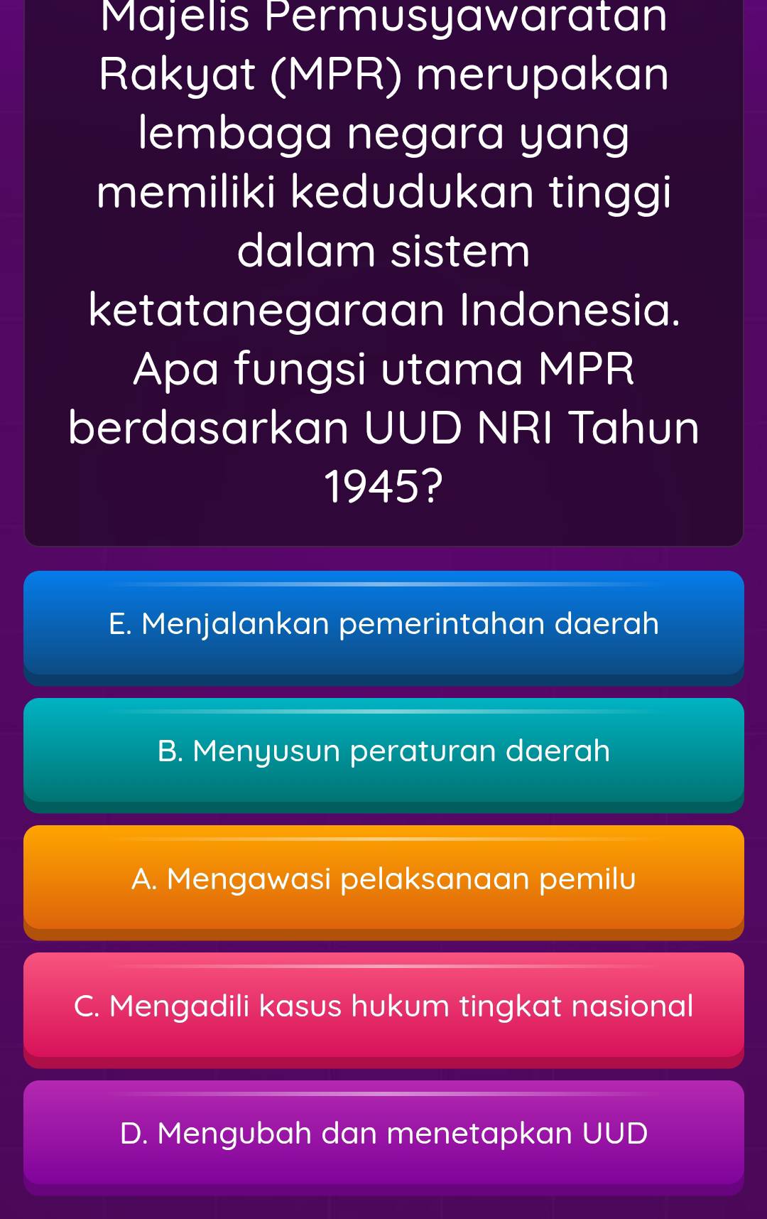 Majelis Permusyawaratan
Rakyat (MPR) merupakan
lembaga negara yang
memiliki kedudukan tinggi
dalam sistem
ketatanegaraan Indonesia.
Apa fungsi utama MPR
berdasarkan UUD NRI Tahun
1945?
E. Menjalankan pemerintahan daerah
B. Menyusun peraturan daerah
A. Mengawasi pelaksanaan pemilu
C. Mengadili kasus hukum tingkat nasional
D. Mengubah dan menetapkan UUD