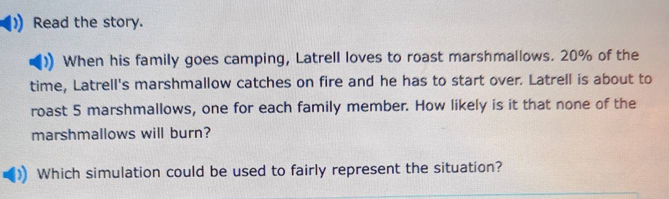 Read the story. 
When his family goes camping, Latrell loves to roast marshmallows. 20% of the 
time, Latrell's marshmallow catches on fire and he has to start over. Latrell is about to 
roast 5 marshmallows, one for each family member. How likely is it that none of the 
marshmallows will burn? 
Which simulation could be used to fairly represent the situation?