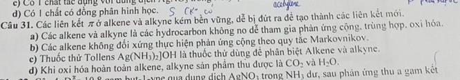 ) C ô 1 chất tác đụng với đụng đ ị
d) Có 1 chất có đồng phân hình học.
Câu 31. Các liên kết πở alkene và alkyne kém bền vững, dễ bị đứt ra đề tạo thành các liên kết mới.
a) Các alkene và alkyne là các hydrocarbon không no dễ tham gia phản ứng cộng, trùng hợp, oxỉ hóa.
b) Các alkene không đổi xứng thực hiện phản ứng cộng theo quy tắc Markovnikov.
c) Thuốc thử Tollens Ag(NH_3)_2] OH là thuốc thử dùng để phân biệt Alkene và alkyne.
d) Khi oxi hóa hoàn toàn alkene, alkyne sản phầm thu được là CO_2 và H_2O. 
u- l -y ne quá dung dịch AgNO: trong NH_3 dư, sau phản ứng thu a gam kết