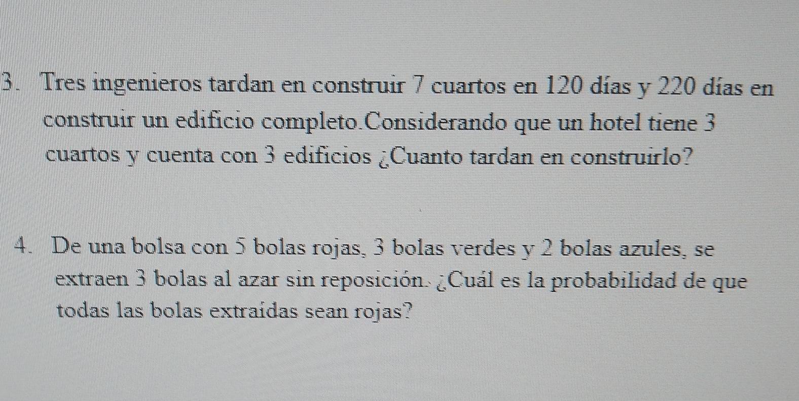 Tres ingenieros tardan en construir 7 cuartos en 120 días y 220 días en 
construir un edificio completo.Considerando que un hotel tiene 3
cuartos y cuenta con 3 edificios ¿Cuanto tardan en construirlo? 
4. De una bolsa con 5 bolas rojas, 3 bolas verdes y 2 bolas azules, se 
extraen 3 bolas al azar sin reposición. ¿Cuál es la probabilidad de que 
todas las bolas extraidas sean rojas?