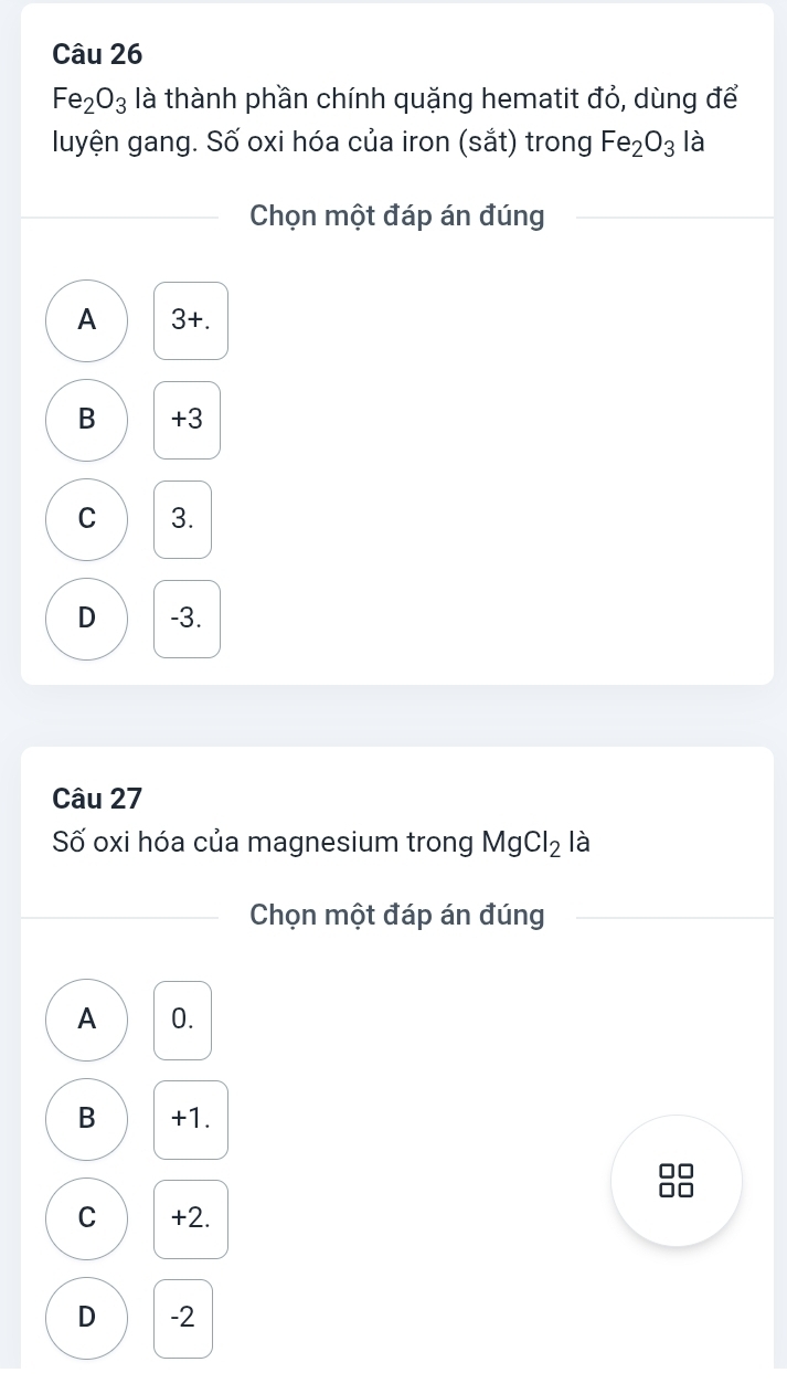 Fe_2O_3 là thành phần chính quặng hematit đỏ, dùng để
luyện gang. Số oxi hóa của iron (sắt) trong Fe_2O_3 là
Chọn một đáp án đúng
A 3 +.
B +3
C 3.
D -3.
Câu 27
Số oxi hóa của magnesium trong MgCl_2 là
Chọn một đáp án đúng
A 0.
B +1.
C +2.
D -2