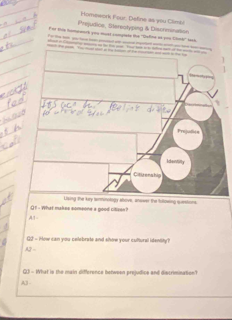 Homework Four: Define as you Climb!
Prejudice, Stereotyping & Discrimination
For this homework you must complete the “Define as you Climb” task
For ths task, you have been proveted with asuoral importent worts which 
about in Casenship leasons up for thi year. Your task is to deline each of the worts unal yo
ree
inology above, answer the following questions:
Q1-- What makes someone a good citizen?
A1- 
Q2 - How can you celebrate and show your cultural identity?
A2 -
Q3 - What is the main difference between prejudice and discrimination?
A3 -