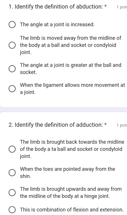 Identify the definition of abduction: * 1 poir
The angle at a joint is increased.
The limb is moved away from the midline of
the body at a ball and socket or condyloid
joint.
The angle at a joint is greater at the ball and
socket.
When the ligament allows more movement at
a joint.
2. Identify the definition of adduction: * 1 poir
The limb is brought back towards the midline
of the body a ta ball and socket or condyloid
joint.
When the toes are pointed away from the
shin.
The limb is brought upwards and away from
the midline of the body at a hinge joint.
This is combination of flexion and extension.