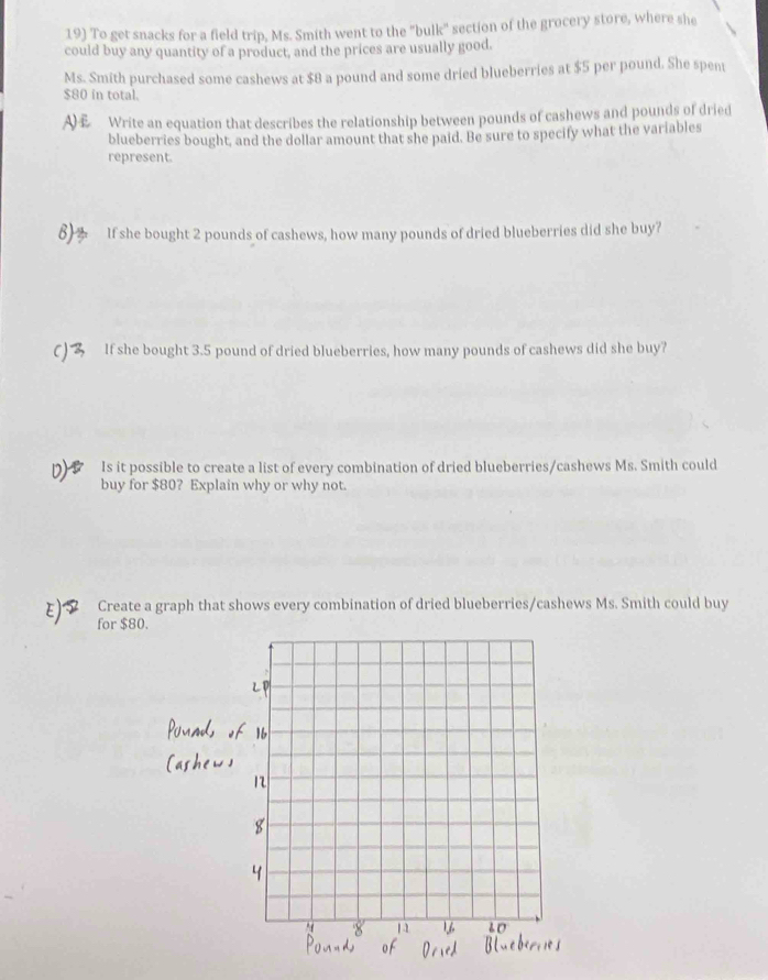 To get snacks for a field trip, Ms. Smith went to the "bulk" section of the grocery store, where she 
could buy any quantity of a product, and the prices are usually good. 
Ms. Smith purchased some cashews at $8 a pound and some dried blueberries at $5 per pound. She spen
$80 in total. 
Write an equation that describes the relationship between pounds of cashews and pounds of dried 
blueberries bought, and the dollar amount that she paid. Be sure to specify what the variables 
represent 
8) If she bought 2 pounds of cashews, how many pounds of dried blueberries did she buy? 
C) If she bought 3.5 pound of dried blueberries, how many pounds of cashews did she buy? 
Is it possible to create a list of every combination of dried blueberries/cashews Ms. Smith could 
buy for $80? Explain why or why not. 
Create a graph that shows every combination of dried blueberries/cashews Ms. Smith could buy 
for $80.