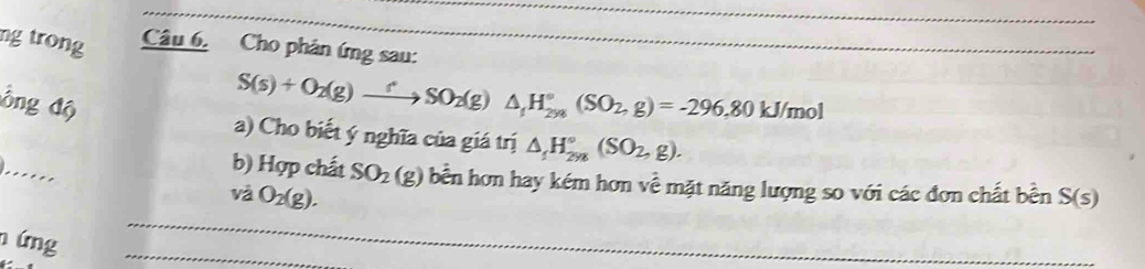 ng trong Câu 6. Cho phân ứng sau: 
Ông độ
S(s)+O_2(g)to SO_2(g)SO_2(g)△ _1H_(2ys)°(SO_2,g)=-296, 80kJ/mol
a) Cho biết ý nghĩa của giá trị △ _1H_(2yg)°(SO_2,g). 
...... 
b) Hợp chất SO_2(g) bền hơn hay kém hơn về mặt năng lượng so với các đơn chất bền 
và O_2(g). S(s)
n ứng