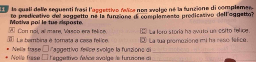 In quali delle seguenti frasi l'aggettivo felice non svolge né la funzione di complemen-
to predicativo del soggetto né la funzione di complemento predicativo dell’oggetto?
Motiva poi le tue risposte.
A Con noi, al mare, Vasco era felice. La loro storia ha avuto un esito felice.
B La bambina è tornata a casa felice. ⑫ La tua promozione mi ha reso felice.
Nella frase □ l’aggettivo felice svolge la funzione di_
Nella frase □ l’aggettivo felice svolge la funzione di_
_