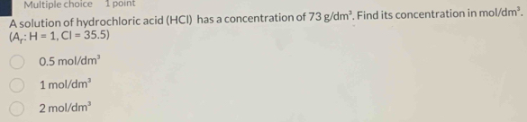 A solution of hydrochloric acid (HCI) has a concentration of 73g/dm^3. Find its concentration in mol/dm^3.
(A_r:H=1,CI=35.5)
0.5mol/dm^3
1mol/dm^3
2mol/dm^3