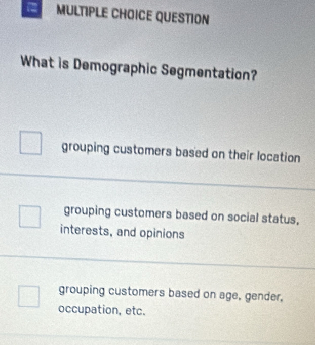 QUESTION
What is Demographic Segmentation?
grouping customers based on their location
grouping customers based on social status,
interests, and opinions
grouping customers based on age, gender,
occupation, etc.