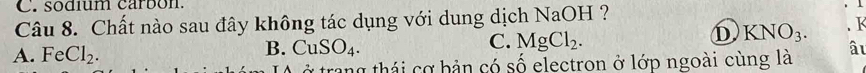 sodíum carbon.
Câu 8. Chất nào sau đây không tác dụng với dung dịch NaOH ?
D
A. FeCl_2. B. CuSO_4. C. MgCl_2. KNO_3. K
ở trang thái cơ bản có số electron ở lớp ngoài cùng là âu