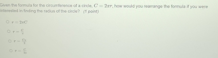 Given the formula for the circumference of a circle, C=2π r , how would you rearrange the formula if you were
interested in finding the radius of the circle? (1 point)
r=2π C
r= C/r 
r=frac C_22
r= C/2r 