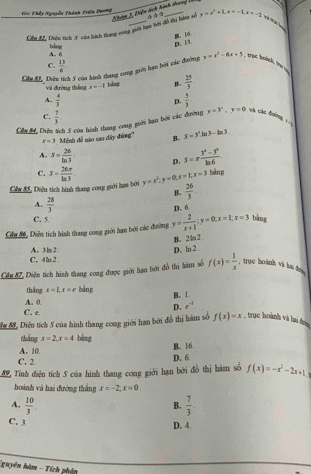 Nhóm 3, Diện tích hình thang củ
Gv: Thầy Nguyễn Thành Triêu Dương
☆☆☆
Câu 82, Diện tích S của hình thang cong giới hạn bởi đồ thị hàm số y=x^2+1,x=-1,x=-2 và trục họ
B. 16.
bằng
D. 13.
A. 6
C.  13/6 .
Câu 83. Diện tích S của hình thang cong giới hạn bởi các đường y=x^2-6x+5 , trục hoành, trục tum
và đường thắng x=-1 bằng
B.  25/3 .
A.  4/3 .  5/3 .
D.
C.  7/3 .
Câu 84. Diện tích S của hình thang cong giới hạn bởi các đường y=3^x,y=0 và các đường x=t
x=3 Mệnh đề nào sau đây đúng?
B. S=3^3.ln 3-ln 3.
A. S= 26/ln 3 . D. S=π  (3^6-3^0)/ln 6 .
C. S= 26π /ln 3 . bằng
Câu 85. Diện tích hình thang cong giới hạn bởi y=x^2;y=0;x=1;x=3
B.  26/3 .
A.  28/3 
D. 6
C. 5.
Câu 86. Diện tích hinh thang cong giới hạn bởi các đường y= 2/x+1 ;y=0;x=1;x=3 bằng
B. 2ln2 .
A. 3ln2. D. ln 2 .
C. 4ln2
Câu 87, Diện tích hình thang cong được giới hạn bởi đồ thị hàm số f(x)= 1/x  , trục hoành và hai đường
thẳng x=1,x=e bằng
A. 0 B. 1.
D. e^(-1).
C. e.
âu 88. Diện tích S của hình thang cong giới hạn bởi đồ thị hàm số f(x)=x , trụ c hoành và hai đường
thẳng x=2,x=4 bằng
A. 10. B. 16.
C. 2. D. 6.
89 Tính diện tích S của hình thang cong giới hạn bởi đồ thị hàm số f(x)=-x^2-2x+1,
hoành và hai đường thẳng x=-2;x=0.
A.  10/3 .  7/3 .
B.
C. 3
D. 4.
(guyên hàm - Tích phận