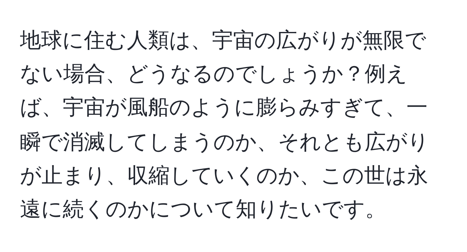 地球に住む人類は、宇宙の広がりが無限でない場合、どうなるのでしょうか？例えば、宇宙が風船のように膨らみすぎて、一瞬で消滅してしまうのか、それとも広がりが止まり、収縮していくのか、この世は永遠に続くのかについて知りたいです。