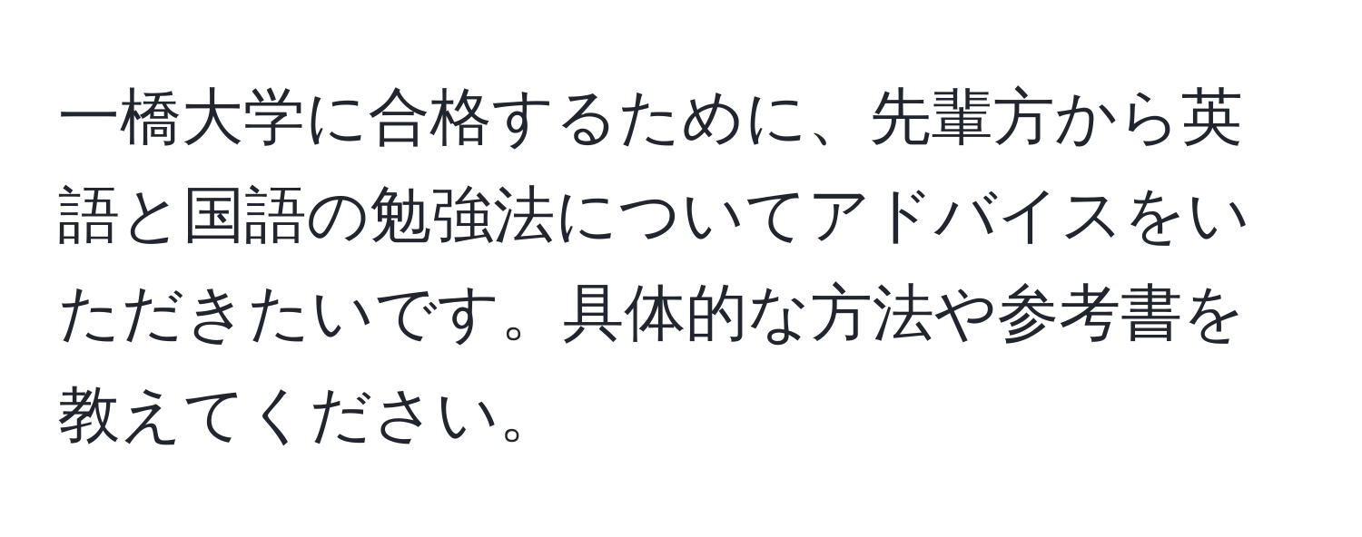 一橋大学に合格するために、先輩方から英語と国語の勉強法についてアドバイスをいただきたいです。具体的な方法や参考書を教えてください。