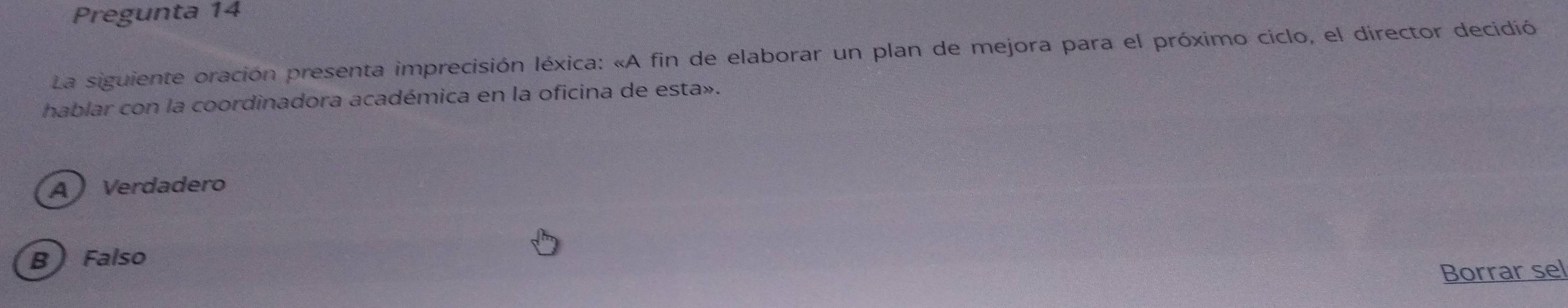 Pregunta 14
La siguiente oración presenta imprecisión léxica: «A fin de elaborar un plan de mejora para el próximo ciclo, el director decidió
hablar con la coordinadora académica en la oficina de esta».
A Verdadero
B Falso
Borrar sel