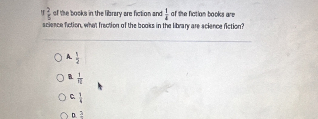 If  2/5  of the books in the library are fiction and  1/4  of the fiction books are
science fiction, what fraction of the books in the library are science fiction?
A.  1/2 
B.  1/10 
C.  1/4 
D. frac 3