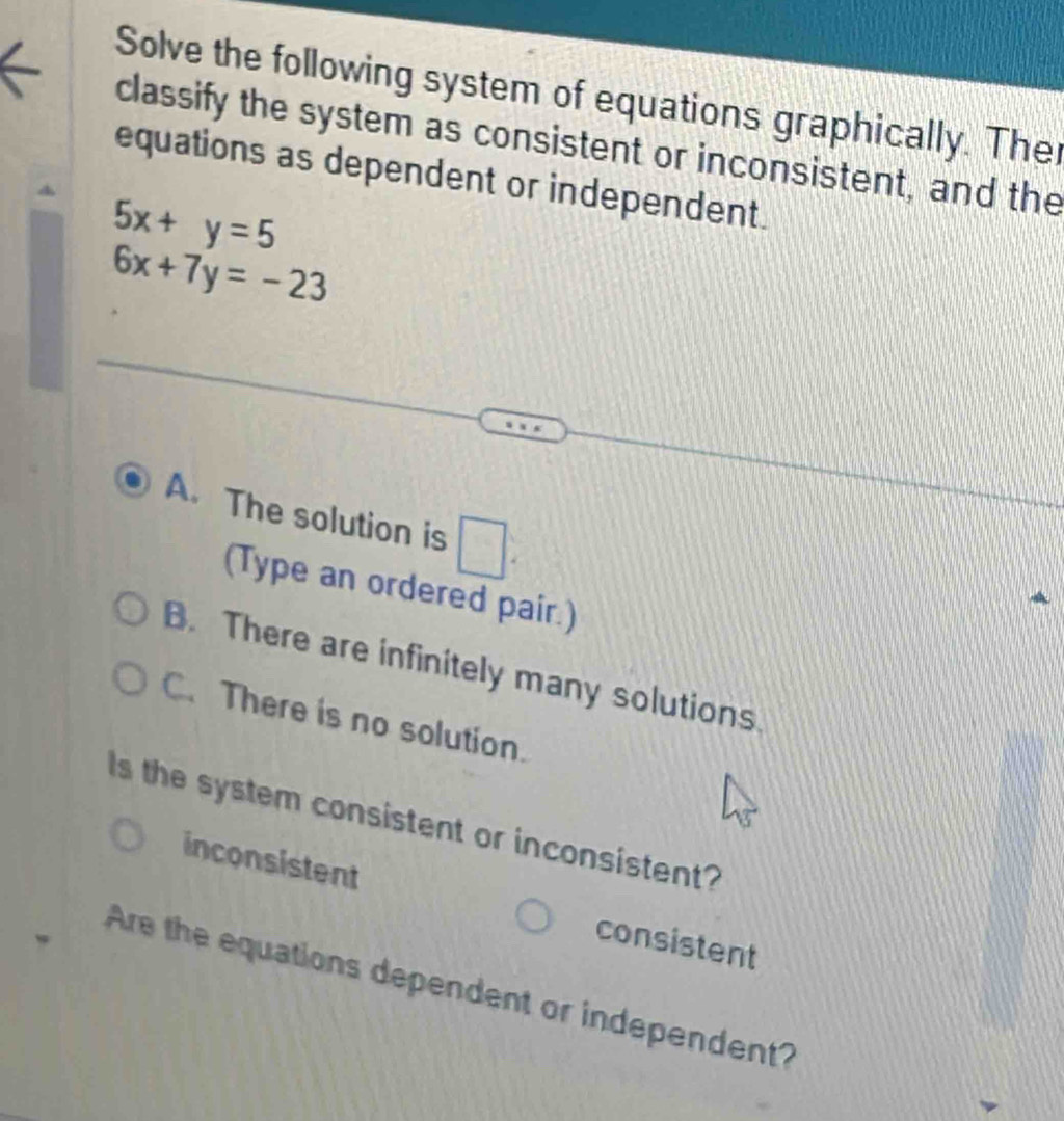 Solve the following system of equations graphically. The
classify the system as consistent or inconsistent, and the
equations as dependent or independent.
5x+y=5
6x+7y=-23
A. The solution is □ . 
(Type an ordered pair.)
B. There are infinitely many solutions
C.There is no solution.
s the system consistent or inconsistent?
inconsistent consistent
Are the equations dependent or independent?