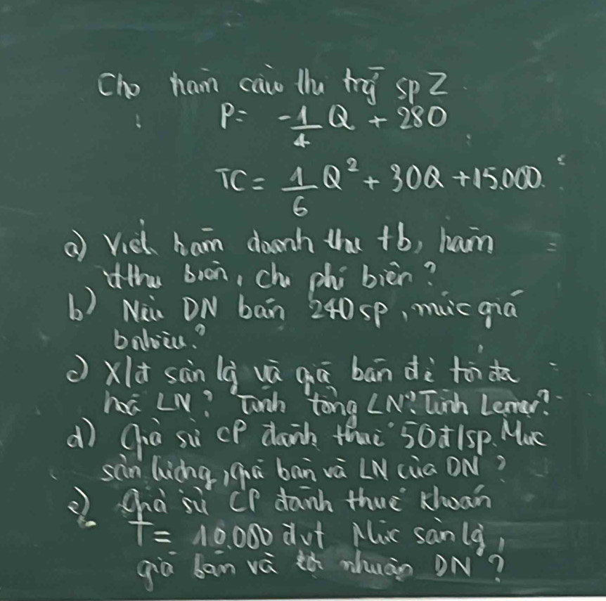 cho ham caio llu hú spZ
P=- 1/4 Q+280
TC= 1/6 Q^2+30Q+15000
( Vieh ham donh that +b, ham 
iithe boon, chu phi bièn? 
b) Ni. DN ban 240 sp, muc qiá 
balviu.? 
( xld sàn là uú qiā bān dè to do 
há LN? Tonh tong ∠ N° Tinh Lemer? 
dì Giò sù cP dank thu 50t1sp. Muc 
sain (iángiqā bān và LN(üa ON? 
chà sù CP danh thuè xoan
T=10,000 dut Mic sanlg, 
giò ban và ¢ò zhuào ON?