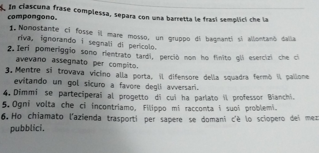 In ciascuna frase complessa, separa con una barretta le frasi semplici che la 
compongono. 
1. Nonostante ci fosse il mare mosso, un gruppo di bagnanti si allontanò dalla 
riva, ignorando i segnali di pericolo. 
2. Ieri pomeríggio sono rientrato tardi, perciò non ho finito gli esercizi che ci 
avevano assegnato per compito. 
3. Mentre si trovava vicino alla porta, il difensore della squadra fermò il pallone 
evitando un gol sicuro a favore degli avversari. 
4. Dimmi se parteciperai al progetto di cui ha parlato il professor Bianchi. 
5.Ogni volta che ci incontriamo, Filippo mi racconta i suoi problemi. 
6.Ho chiamato l'azienda trasporti per sapere se domani c'è lo sciopero dei mez 
pubblici.