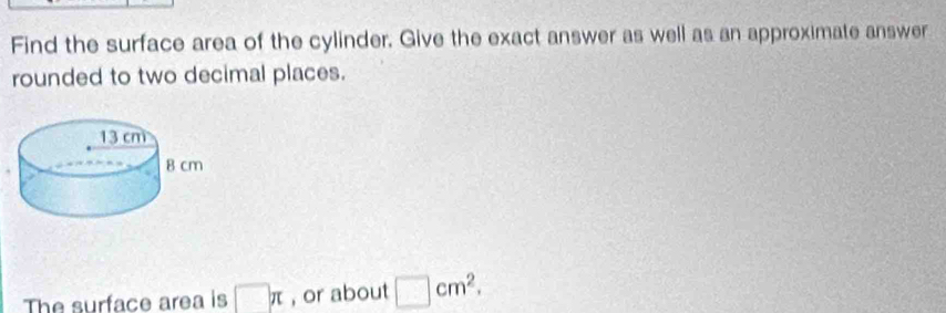 Find the surface area of the cylinder. Give the exact answer as well as an approximate answer 
rounded to two decimal places. 
The surface area is □ π , or about □ cm^2.