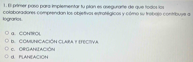 El primer paso para implementar tu plan es asegurarte de que todos los
colaboradores comprendan los objetivos estratégicos y cómo su trabajo contribuye a
lograrlos.
a. CONTROL
b. COMUNICACIÓN CLARA Y EFECTIVA
C. ORGANIZACIÓN
d. PLANEACION