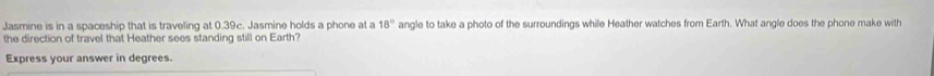 Jasmine is in a spaceship that is traveling at 0.39c. Jasmine holds a phone at a 18° angle to take a photo of the surroundings while Heather watches from Earth. What angle does the phone make with 
the direction of travel that Heather sees standing still on Earth? 
Express your answer in degrees.