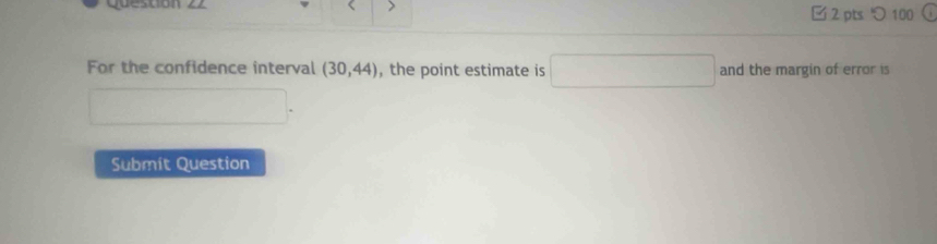 > 
□ 2 pts つ 100 
For the confidence interval (30,44) , the point estimate is □ and the margin of error is 
Submit Question