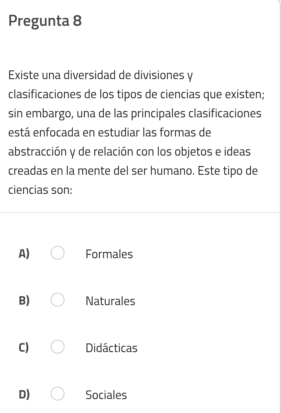 Pregunta 8
Existe una diversidad de divisiones y
clasificaciones de los tipos de ciencias que existen;
sin embargo, una de las principales clasificaciones
está enfocada en estudiar las formas de
abstracción y de relación con los objetos e ideas
creadas en la mente del ser humano. Este tipo de
ciencias son:
A) Formales
B) Naturales
C) Didácticas
D) Sociales