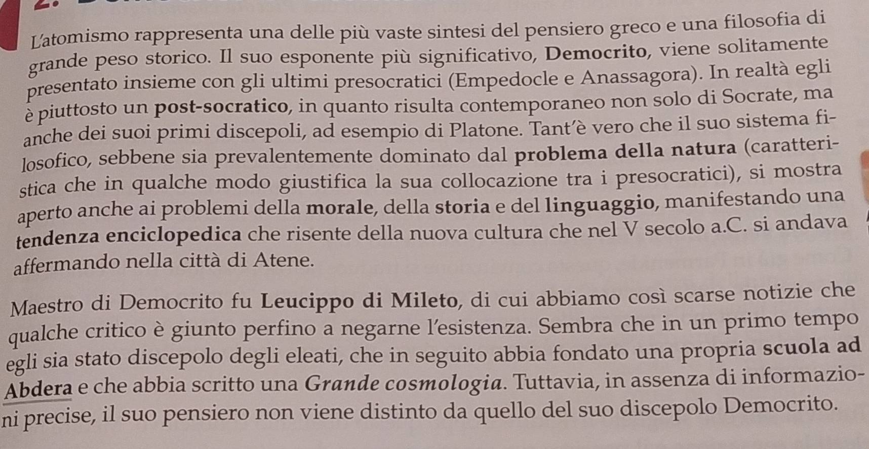 Latomismo rappresenta una delle più vaste sintesi del pensiero greco e una filosofia di 
grande peso storico. Il suo esponente più significativo, Democrito, viene solitamente 
presentato insieme con gli ultimi presocratici (Empedocle e Anassagora). In realtà egli 
è piuttosto un post-socratico, in quanto risulta contemporaneo non solo di Socrate, ma 
anche dei suoi primi discepoli, ad esempio di Platone. Tant’è vero che il suo sistema fi- 
losofico, sebbene sia prevalentemente dominato dal problema della natura (caratteri- 
stica che in qualche modo giustifica la sua collocazione tra i presocratici), si mostra 
aperto anche ai problemi della morale, della storia e del linguaggio, manifestando una 
tendenza enciclopedica che risente della nuova cultura che nel V secolo a.C. si andava 
affermando nella città di Atene. 
Maestro di Democrito fu Leucippo di Mileto, di cui abbiamo così scarse notizie che 
qualche critico è giunto perfino a negarne l'esistenza. Sembra che in un primo tempo 
egli sia stato discepolo degli eleati, che in seguito abbia fondato una propria scuola ad 
Abdera e che abbia scritto una Grande cosmologia. Tuttavia, in assenza di informazio- 
ni precise, il suo pensiero non viene distinto da quello del suo discepolo Democrito.