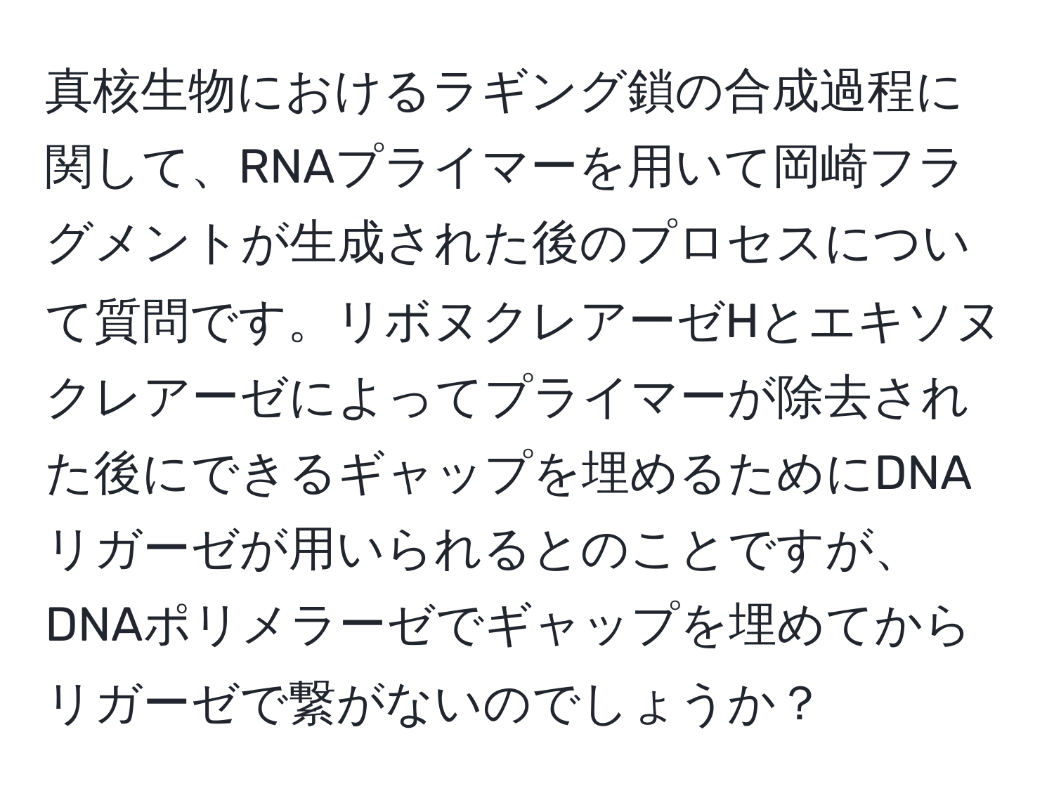 真核生物におけるラギング鎖の合成過程に関して、RNAプライマーを用いて岡崎フラグメントが生成された後のプロセスについて質問です。リボヌクレアーゼHとエキソヌクレアーゼによってプライマーが除去された後にできるギャップを埋めるためにDNAリガーゼが用いられるとのことですが、DNAポリメラーゼでギャップを埋めてからリガーゼで繋がないのでしょうか？