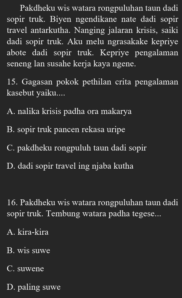 Pakdheku wis watara rongpuluhan taun dadi
sopir truk. Biyen ngendikane nate dadi sopir
travel antarkutha. Nanging jalaran krisis, saiki
dadi sopir truk. Aku melu ngrasakake kepriye
abote dadi sopir truk. Kepriye pengalaman
seneng lan susahe kerja kaya ngene.
15. Gagasan pokok pethilan crita pengalaman
kasebut yaiku....
A. nalika krisis padha ora makarya
B. sopir truk pancen rekasa uripe
C. pakdheku rongpuluh taun dadi sopir
D. dadi sopir travel ing njaba kutha
16. Pakdheku wis watara rongpuluhan taun dadi
sopir truk. Tembung watara padha tegese...
A. kira-kira
B. wis suwe
C. suwene
D. paling suwe