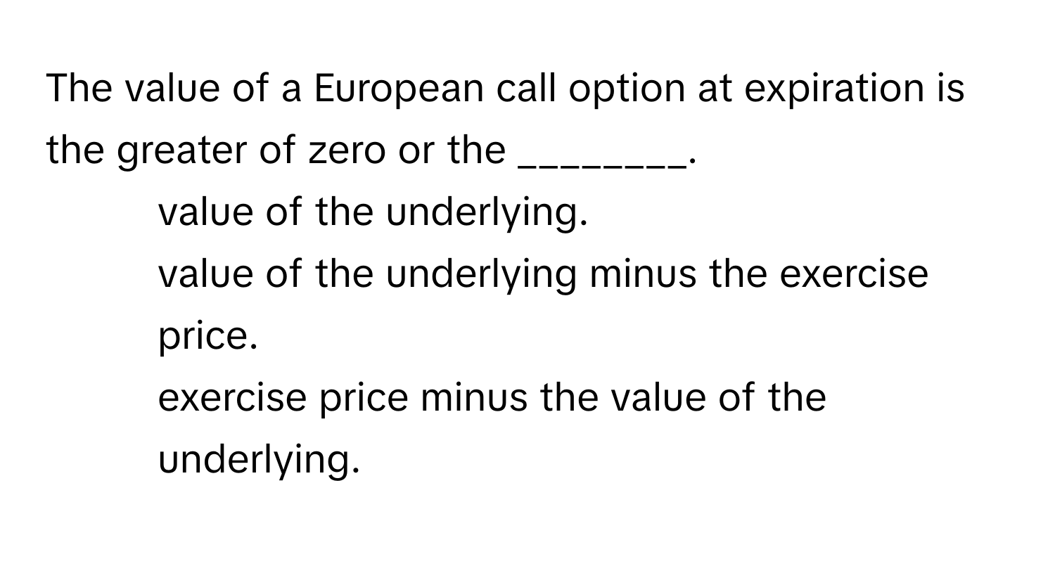 The value of a European call option at expiration is the greater of zero or the ________.

1) value of the underlying. 
2) value of the underlying minus the exercise price. 
3) exercise price minus the value of the underlying.